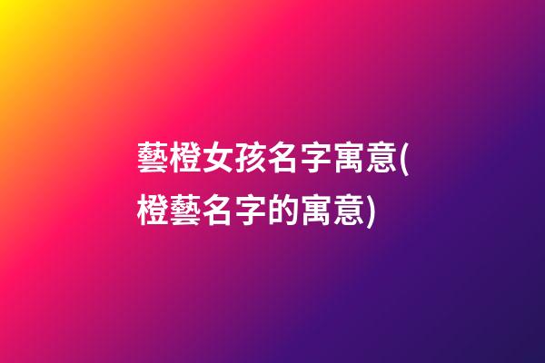 藝橙女孩名字寓意(橙藝名字的寓意)