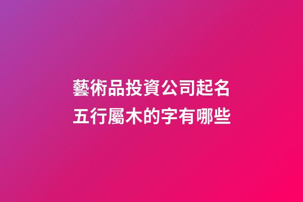 藝術品投資公司起名五行屬木的字有哪些-第1張-公司起名-玄機派