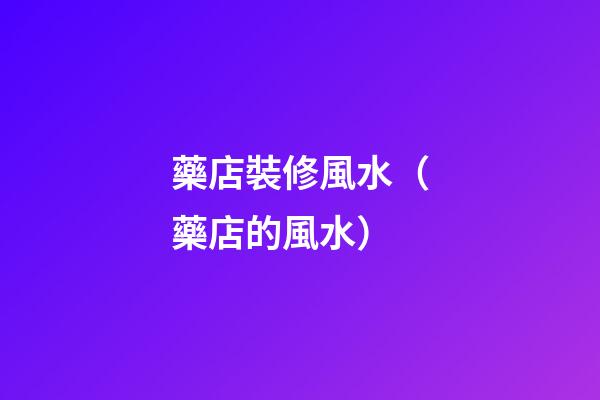 藥店裝修風水（藥店的風水）