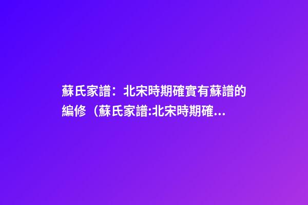 蘇氏家譜：北宋時期確實有蘇譜的編修（蘇氏家譜:北宋時期確實有蘇譜的編修嗎）