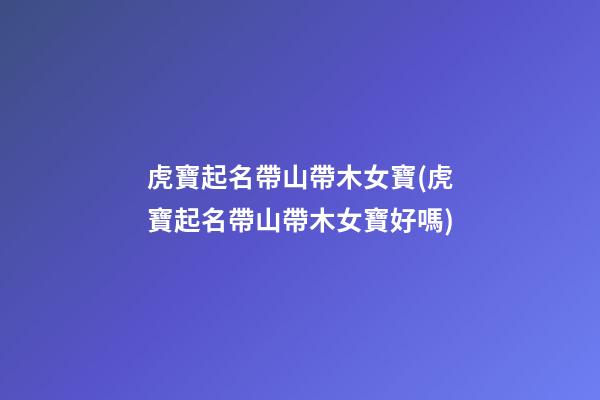 虎寶起名帶山帶木女寶(虎寶起名帶山帶木女寶好嗎)