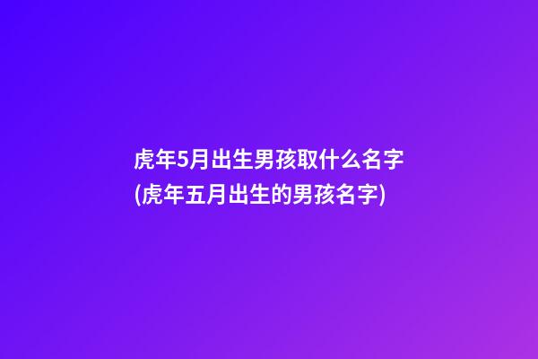 虎年5月出生男孩取什么名字(虎年五月出生的男孩名字)