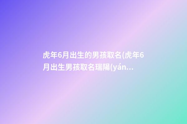 虎年6月出生的男孩取名(虎年6月出生男孩取名瑞陽(yáng)咋樣)
