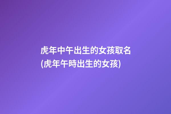 虎年中午出生的女孩取名(虎年午時出生的女孩)