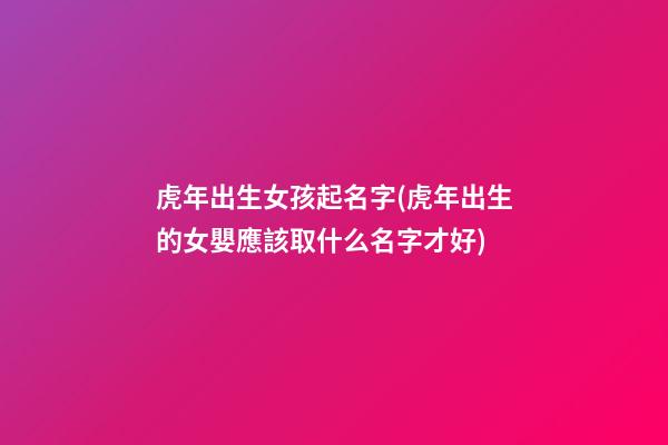 虎年出生女孩起名字(虎年出生的女嬰應該取什么名字才好)