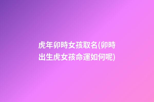 虎年卯時女孩取名(卯時出生虎女孩命運如何呢)