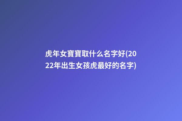虎年女寶寶取什么名字好(2022年出生女孩虎最好的名字)