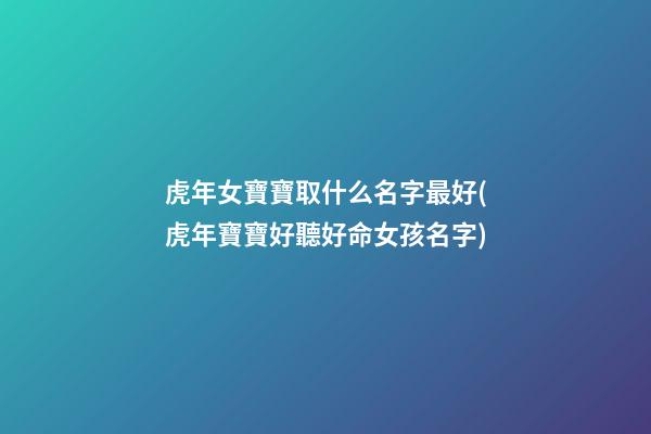 虎年女寶寶取什么名字最好(虎年寶寶好聽好命女孩名字)