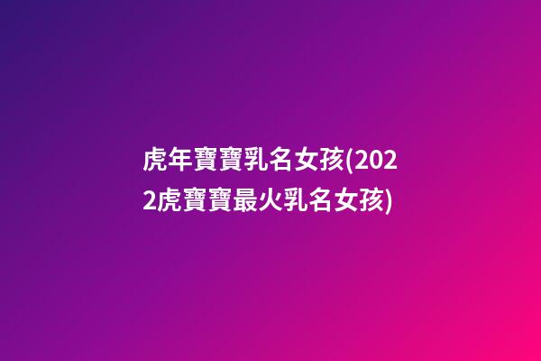 虎年寶寶乳名女孩(2022虎寶寶最火乳名女孩)