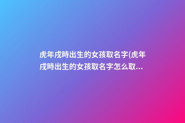虎年戌時出生的女孩取名字(虎年戌時出生的女孩取名字怎么取)