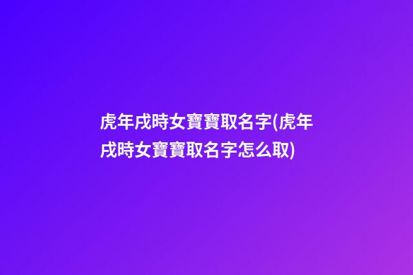 虎年戌時女寶寶取名字(虎年戌時女寶寶取名字怎么取)