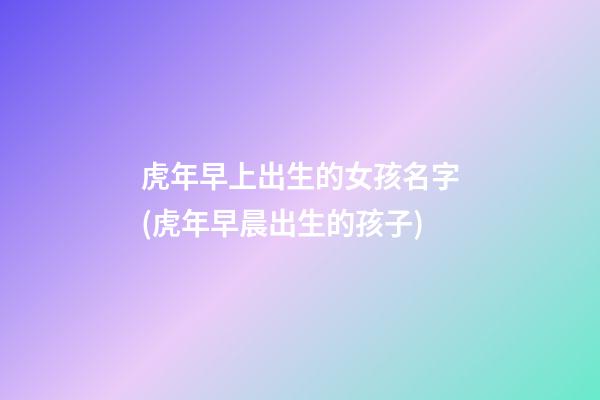 虎年早上出生的女孩名字(虎年早晨出生的孩子)