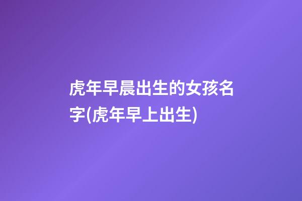 虎年早晨出生的女孩名字(虎年早上出生)