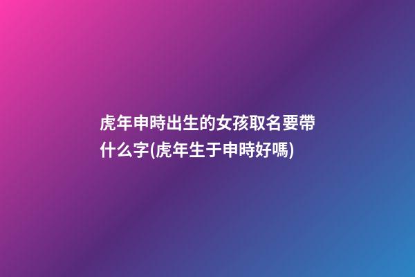 虎年申時出生的女孩取名要帶什么字(虎年生于申時好嗎)