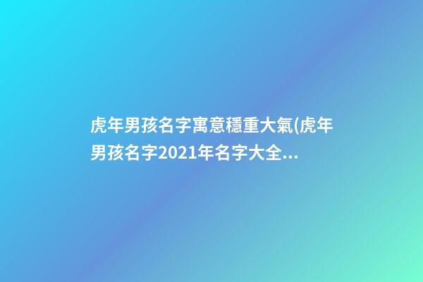 虎年男孩名字寓意穩重大氣(虎年男孩名字2021年名字大全)