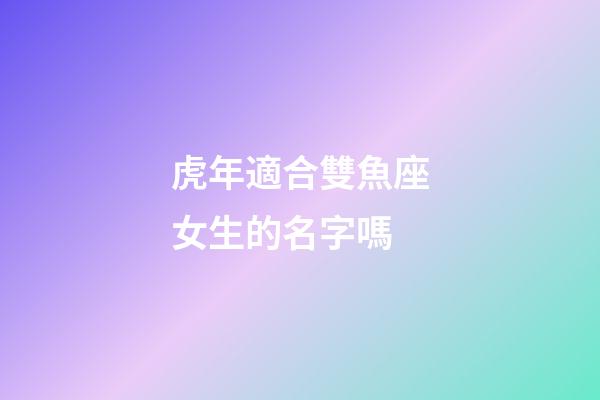 虎年適合雙魚座女生的名字嗎-第1張-星座運勢-玄機派