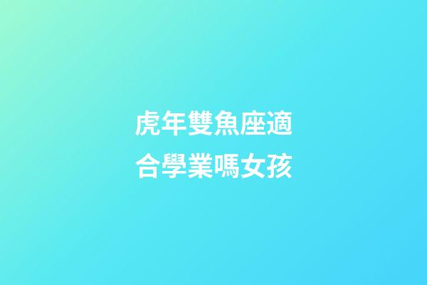 虎年雙魚座適合學業嗎女孩-第1張-星座運勢-玄機派