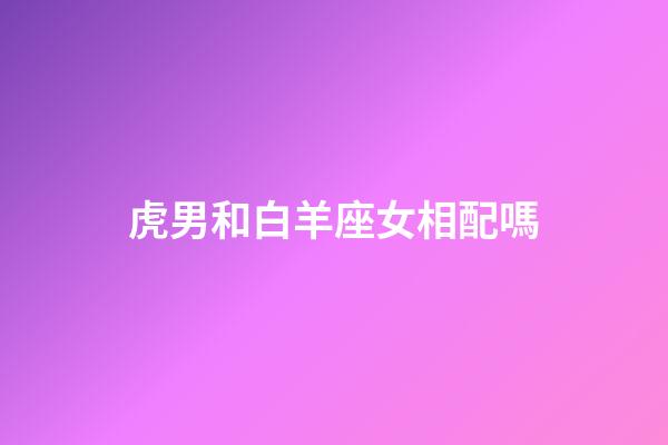 虎男和白羊座女相配嗎-第1張-星座運勢-玄機派
