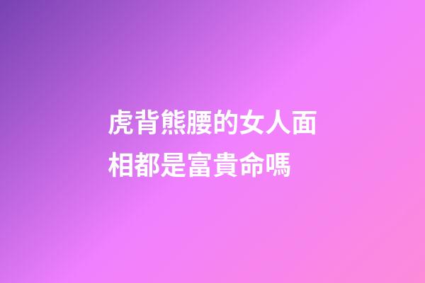 虎背熊腰的女人面相都是富貴命嗎