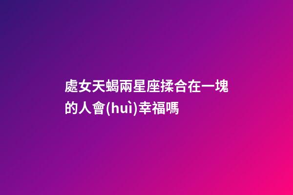 處女天蝎兩星座揉合在一塊的人會(huì)幸福嗎-第1張-星座運(yùn)勢(shì)-玄機(jī)派