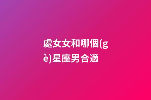 處女女和哪個(gè)星座男合適-第1張-星座運(yùn)勢(shì)-玄機(jī)派