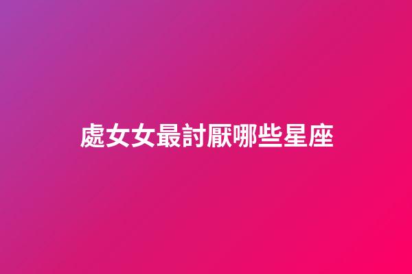 處女女最討厭哪些星座-第1張-星座運勢-玄機派