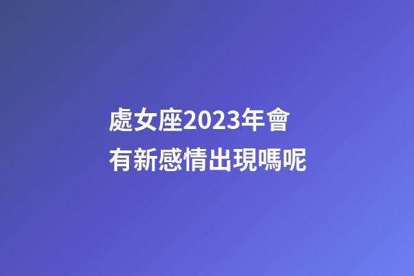 處女座2023年會有新感情出現嗎呢-第1張-星座運勢-玄機派