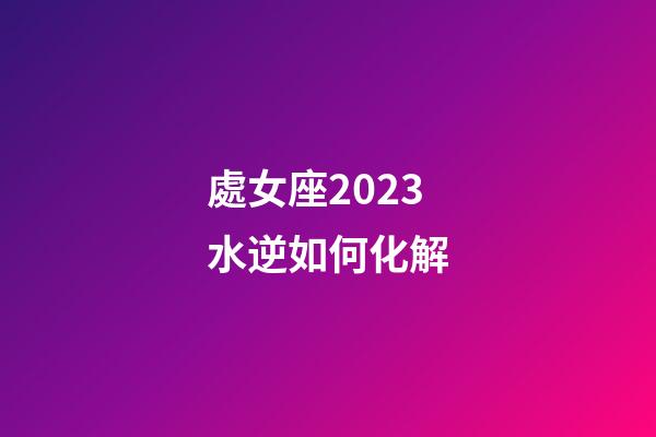 處女座2023水逆如何化解-第1張-星座運勢-玄機派