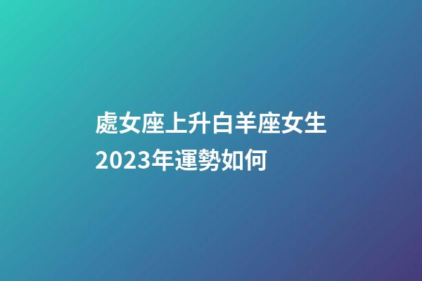 處女座上升白羊座女生2023年運勢如何-第1張-星座運勢-玄機派