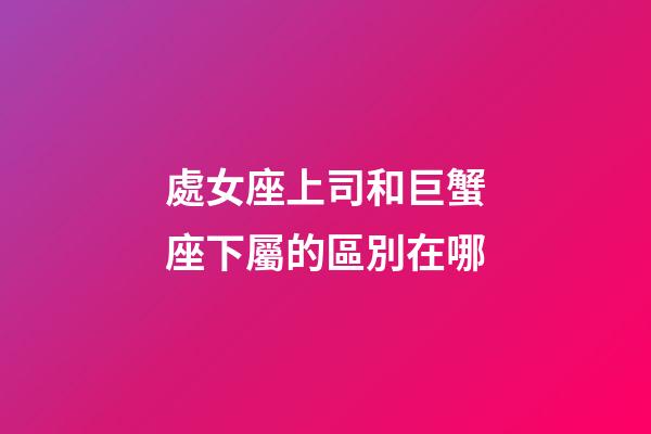 處女座上司和巨蟹座下屬的區別在哪-第1張-星座運勢-玄機派
