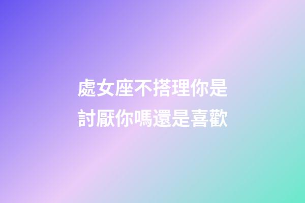 處女座不搭理你是討厭你嗎還是喜歡-第1張-星座運勢-玄機派