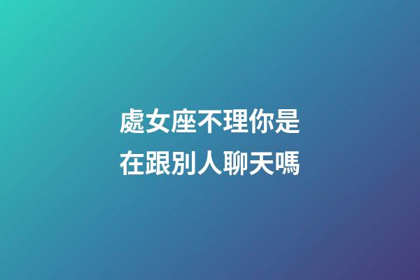 處女座不理你是在跟別人聊天嗎-第1張-星座運勢-玄機派