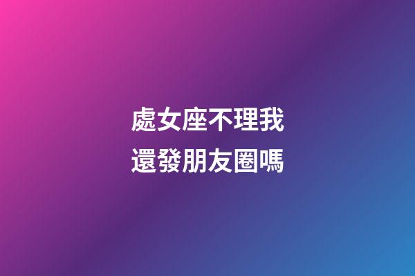 處女座不理我還發朋友圈嗎-第1張-星座運勢-玄機派