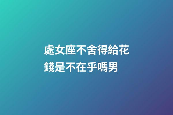 處女座不舍得給花錢是不在乎嗎男-第1張-星座運勢-玄機派