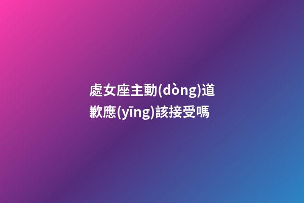 處女座主動(dòng)道歉應(yīng)該接受嗎