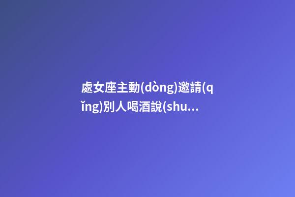 處女座主動(dòng)邀請(qǐng)別人喝酒說(shuō)明什么-第1張-星座運(yùn)勢(shì)-玄機(jī)派