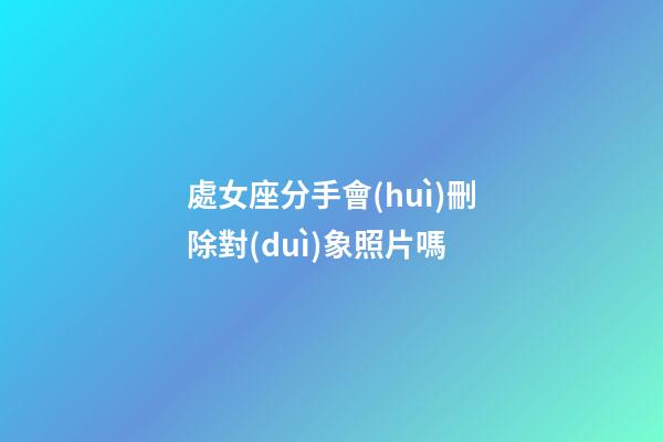 處女座分手會(huì)刪除對(duì)象照片嗎-第1張-星座運(yùn)勢(shì)-玄機(jī)派