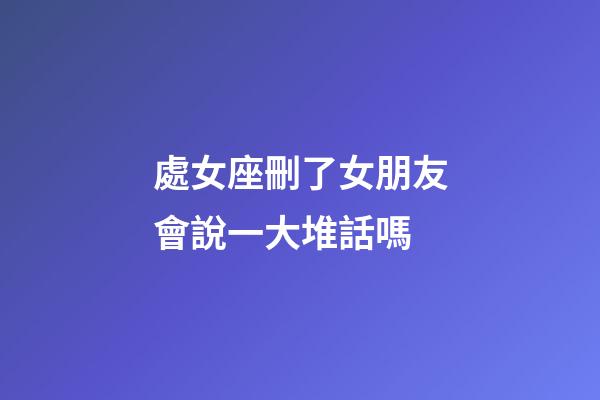 處女座刪了女朋友會說一大堆話嗎-第1張-星座運勢-玄機派