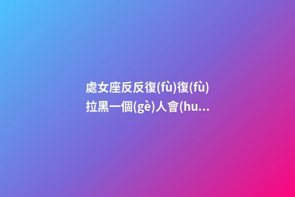 處女座反反復(fù)復(fù)拉黑一個(gè)人會(huì)怎么樣-第1張-星座運(yùn)勢(shì)-玄機(jī)派