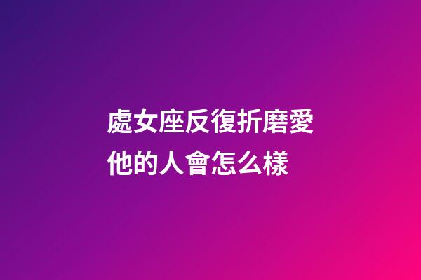處女座反復折磨愛他的人會怎么樣-第1張-星座運勢-玄機派