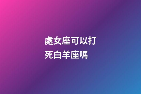 處女座可以打死白羊座嗎-第1張-星座運勢-玄機派