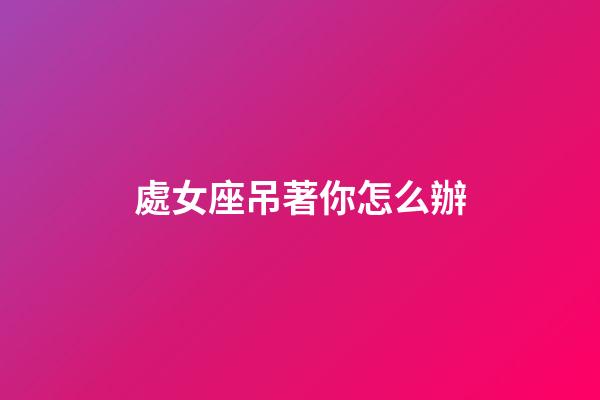 處女座吊著你怎么辦-第1張-星座運勢-玄機派