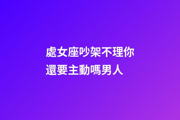 處女座吵架不理你還要主動嗎男人-第1張-星座運勢-玄機派