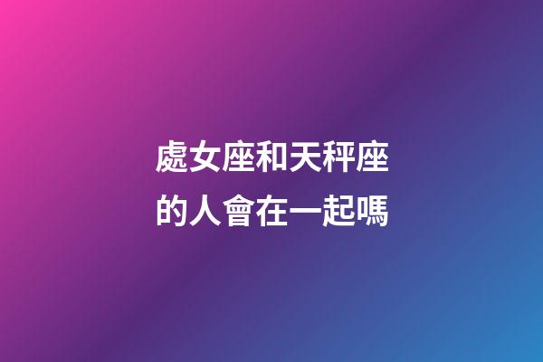 處女座和天秤座的人會在一起嗎-第1張-星座運勢-玄機派