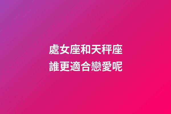 處女座和天秤座誰更適合戀愛呢-第1張-星座運勢-玄機派