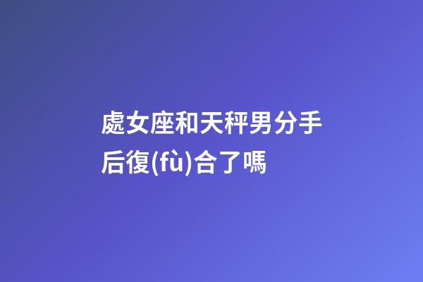 處女座和天秤男分手后復(fù)合了嗎-第1張-星座運(yùn)勢(shì)-玄機(jī)派