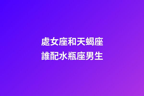 處女座和天蝎座誰配水瓶座男生-第1張-星座運勢-玄機派