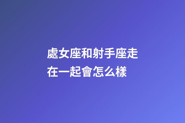 處女座和射手座走在一起會怎么樣-第1張-星座運勢-玄機派