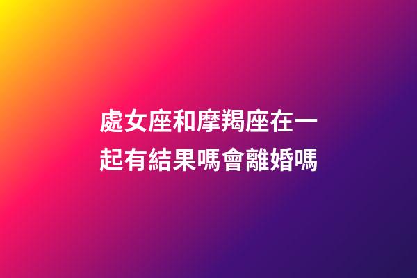 處女座和摩羯座在一起有結果嗎會離婚嗎-第1張-星座運勢-玄機派
