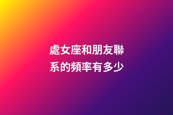 處女座和朋友聯系的頻率有多少-第1張-星座運勢-玄機派
